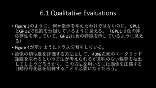6.1 Qualitative Evaluations
• Figure 3のように、何か指示を与えたわけではないのに、GPU1
とGPU2で役割を分担しているように見える。（GPU1は色の非
依存性を示していて、GPU2は色の特徴を示しているように見え
る）
• Figure 4が示すようにクラス分類をしている。
• 画像の類似度を評価する方法として、4096次元のユークリッド
距離を求めるという方法が考えられるが意味のない輪郭を抽出
してしまうだろうから、この方法を用いるには画像を圧縮する
自動符号化器を訓練することが必要になるだろう。
 