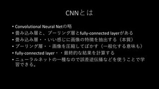CNNとは
• Convolutional Neural Netの略
• 畳み込み層と、プーリング層とfully-connected layerがある
• 畳み込み層・・いい感じに画像の特徴を抽出する（本質）
• プーリング層・・画像を圧縮してぼかす（一般化する意味も）
• fully-connected layer・・最終的な結果を計算する
• ニューラルネットの一種なので誤差逆伝播などを使うことで学
習できる。
 
