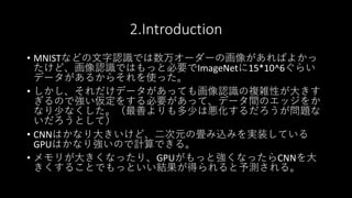 2.Introduction
• MNISTなどの文字認識では数万オーダーの画像があればよかっ
たけど、画像認識ではもっと必要でImageNetに15*10^6ぐらい
データがあるからそれを使った。
• しかし、それだけデータがあっても画像認識の複雑性が大きす
ぎるので強い仮定をする必要があって、データ間のエッジをか
なり少なくした。（最善よりも多少は悪化するだろうが問題な
いだろうとして）
• CNNはかなり大きいけど、二次元の畳み込みを実装している
GPUはかなり強いので計算できる。
• メモリが大きくなったり、GPUがもっと強くなったらCNNを大
きくすることでもっといい結果が得られると予測される。
 