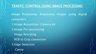 TRAFFIC CONTROL USING IMAGE PROCESSING
Image Processing: Processing images using digital
computers
1.Image Acquisition: Camera etc
2.Image Pre-processing
Image Rescaling
RGB to Gray conversion
3.Edge Detection
Canny
 