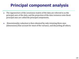  The eigenvectors of the covariance matrix of the data are referred to as the
principal axes of the data, and the projection of the data instances onto these
principal axes are called the principal components.
 Dimensionality reduction is then obtained by only retaining those axes
(dimensions) that account for most of the variance, and discarding all others.
159
Principal component analysis
 