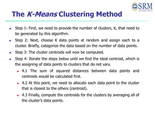 The K-Means Clustering Method
 Step 1: First, we need to provide the number of clusters, K, that need to
be generated by this algorithm.
 Step 2: Next, choose K data points at random and assign each to a
cluster. Briefly, categorize the data based on the number of data points.
 Step 3: The cluster centroids will now be computed.
 Step 4: Iterate the steps below until we find the ideal centroid, which is
the assigning of data points to clusters that do not vary.
 4.1 The sum of squared distances between data points and
centroids would be calculated first.
 4.2 At this point, we need to allocate each data point to the cluster
that is closest to the others (centroid).
 4.3 Finally, compute the centroids for the clusters by averaging all of
the cluster’s data points.
 