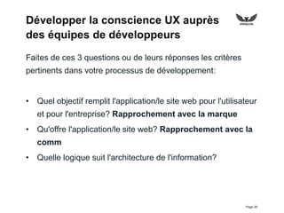 Page 29
Développer la conscience UX auprès
des équipes de développeurs
Faites de ces 3 questions ou de leurs réponses les critères
pertinents dans votre processus de développement:
• Quel objectif remplit l'application/le site web pour l'utilisateur
et pour l'entreprise? Rapprochement avec la marque
• Qu'offre l'application/le site web? Rapprochement avec la
comm
• Quelle logique suit l'architecture de l'information?
 