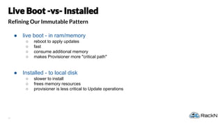 37
Refining Our Immutable Pattern
● live boot - in ram/memory
○ reboot to apply updates
○ fast
○ consume additional memory
○ makes Provisioner more "critical path"
● Installed - to local disk
○ slower to install
○ frees memory resources
○ provisioner is less critical to Update operations
 