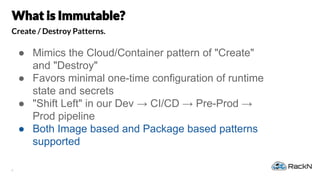 8
Create / Destroy Patterns.
● Mimics the Cloud/Container pattern of "Create"
and "Destroy"
● Favors minimal one-time configuration of runtime
state and secrets
● "Shift Left" in our Dev → CI/CD → Pre-Prod →
Prod pipeline
● Both Image based and Package based patterns
supported
 