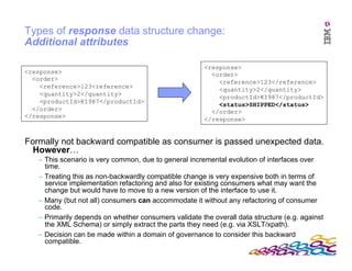 IBM Software Group
Types of response data structure change:
Additional attributes
<response>
<order>
<reference>123<reference>
<quantity>2</quantity>
<productId>KI987</productId>
</order>
</response>
<response>
<order>
<reference>123</reference>
<quantity>2</quantity>
<productId>KI987</productId>
<status>SHIPPED</status>
</order>
</response>
Formally not backward compatible as consumer is passed unexpected data.
However…
– This scenario is very common, due to general incremental evolution of interfaces over
time.
– Treating this as non-backwardly compatible change is very expensive both in terms of
service implementation refactoring and also for existing consumers what may want the
change but would have to move to a new version of the interface to use it.
– Many (but not all) consumers can accommodate it without any refactoring of consumer
code.
– Primarily depends on whether consumers validate the overall data structure (e.g. against
the XML Schema) or simply extract the parts they need (e.g. via XSLT/xpath).
– Decision can be made within a domain of governance to consider this backward
compatible.
 