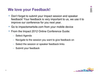 58	
  
We love your Feedback!
§  Don’t forget to submit your Impact session and speaker
feedback! Your feedback is very important to us, we use it to
improve our conference for you next year.
§  Go to impactsmartsite.com from your mobile device
§  From the Impact 2012 Online Conference Guide:
–  Select Agenda
–  Navigate to the session you want to give feedback on
–  Select the session or speaker feedback links
–  Submit your feedback
 