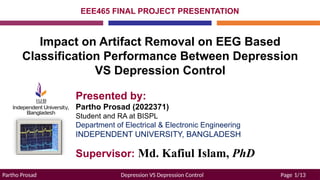 Partho Prosad Depression VS Depression Control Page 1/13
Presented by:
Partho Prosad (2022371)
Student and RA at BISPL
Department of Electrical & Electronic Engineering
INDEPENDENT UNIVERSITY, BANGLADESH
EEE465 FINAL PROJECT PRESENTATION
Impact on Artifact Removal on EEG Based
Classification Performance Between Depression
VS Depression Control
Supervisor: Md. Kafiul Islam, PhD
 