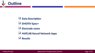 Partho Prosad Depression VS Depression Control Page 2/13
Outline
 Data Description
 EMOTIV Epoc+
 Electrode name
 MATLAB Neural Network Apps
 Results
 