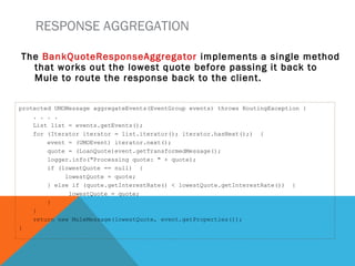 RESPONSE AGGREGATION
The BankQuoteResponseAggregator implements a single method
that works out the lowest quote before passing it back to
Mule to route the response back to the client.
protected UMOMessage aggregateEvents(EventGroup events) throws RoutingException {
. . . .
List list = events.getEvents();
for (Iterator iterator = list.iterator(); iterator.hasNext();) {
event = (UMOEvent) iterator.next();
quote = (LoanQuote)event.getTransformedMessage();
logger.info("Processing quote: " + quote);
if (lowestQuote == null) {
lowestQuote = quote;
} else if (quote.getInterestRate() < lowestQuote.getInterestRate()) {
lowestQuote = quote;
}
}
return new MuleMessage(lowestQuote, event.getProperties());
}
 