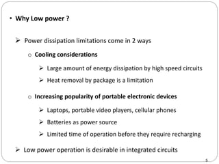• Why Low power ?
5
 Power dissipation limitations come in 2 ways
 Low power operation is desirable in integrated circuits
o Cooling considerations
 Large amount of energy dissipation by high speed circuits
 Heat removal by package is a limitation
o Increasing popularity of portable electronic devices
 Laptops, portable video players, cellular phones
 Batteries as power source
 Limited time of operation before they require recharging
 