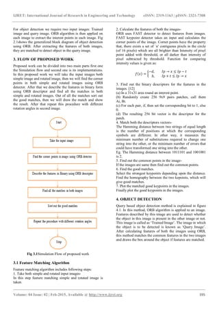 IJRET: International Journal of Research in Engineering and Technology eISSN: 2319-1163 | pISSN: 2321-7308
_______________________________________________________________________________________
Volume: 04 Issue: 02 | Feb-2015, Available @ http://www.ijret.org 395
For object detection we require two input images: Trained
image and query image. ORB algorithm is then applied on
each image to extract the interest points in each image. Fig
2.1shows the generalized block diagram of object detection
using ORB. After extracting the features of both images,
they are matched to detect object in the query image.
3. FLOW OF PROPOSED WORK
Proposed work can be divided into two main parts first one
the Simulation flow and second one is its implementations.
In this proposed work we will take the input images both
simple image and rotated image, then we will find the corner
points in both simple and rotated images using ORB
detector. After that we describe the features in binary form
using ORB descriptor and find all the matches in both
simple and rotated images. Out of all the matches sort out
the good matches, then we will draw the match and show
the result. After that repeat this procedure with different
rotation angles in second image.
Fig 3.1Simulation Flow of proposed work
3.1 Feature Matching Algorithm
Feature matching algorithm includes following steps:
1. Take both simple and rotated input images-
In this step feature matching simple and rotated image is
taken.
2. Calculate the features of both the images-
ORB uses FAST detector to detect features from images.
FAST keypoint detector takes an input and calculates the
corner points of the image. Cornet points have the property
that, there exists a set of `n' contiguous pixels in the circle
(of 16 pixels) which are all brighter than Intensity of pixel
point added with threshold, or all darker than intensity of
pixel subtracted by threshold. Function for comparing
intensity values is given as:
3. Find out the binary descriptors for the features in the
images. [12]
(a) In a 31x31 area round an interest point.
(b) Randomly create 256 9x9 pairs patches, call them
Ai, Bi.
(c) For each pair, if, then set the corresponding bit to 1, else
0.
(d) The resulting 256 bit vector is the descriptor for the
patch.
4. Match both the descriptors vectors-
The Hamming distance between two strings of equal length
is the number of positions at which the corresponding
symbols are different. In other way, it measures the
minimum number of substitutions required to change one
string into the other, or the minimum number of errors that
could have transformed one string into the other.
Eg. The Hamming distance between 1011101 and 1001001
is 2.
5. Find out the common points in the image-
If the images are same then find out the common points.
6. Find the good matches.
Select the strongest keypoints depending upon the distance.
Find the homography between the two kepoints, which will
give good matches.
7. Plot the matched good keypoints in the images.
Finally plot the good keypoints in the images.
4. OBJECT DETECTION
Query based object detection method is explained in figure
4.1. In this method, ORB algorithm is applied to an image.
Features described by this image are used to detect whether
the object in this image is present in the other image or not.
This image is called as ‘Trained Image’. The image in which
the object is to be detected is known as ‘Query Image’.
After calculating features of both the images using ORB,
this method matches the common features in the two images
and draws the box around the object if features are matched.
 