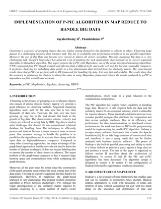 IJRET: International Journal of Research in Engineering and Technology eISSN: 2319-1163 | pISSN: 2321-7308
__________________________________________________________________________________________
Volume: 03 Special Issue: 07 | May-2014, Available @ http://www.ijret.org 113
IMPLEMENTATION OF P-PIC ALGORITHM IN MAP REDUCE TO
HANDLE BIG DATA
Jayalatchumy D1
, Thambidurai. P2
Abstract
Clustering is a process of grouping objects that are similar among themselves but dissimilar to objects in others. Clustering large
dataset is a challenging resource data intensive task. The key to scalability and performance benefits it to use parallel algorithms.
Moreover the use of Big Data has become very crucial in almost all sectors nowadays. However analyzing Big data is a very
challenging task. Google’s Mapreduce has attracted a lot of attention for such applications that motivate us to convert sequential
algorithm to Mapreduce algorithm. This paper presents the p-PIC with Mapreduce, one of the newly developed clustering algorithms.
P-PIC originated from PIC though scalable and effective finds it difficult to fit, and works well only for low end commodity computers.
It performs clustering by embedding data points in a low dimensional data derived from the similarity matrix. The experimental
results show that p-PIC can perform well in MR framework for handling big data. It is very fast and scalable. The results show that
the accuracy in producing the clusters is almost the same in using Mapreduce framework. Hence the results produced by p-PIC in
mapreduce are fast, scalable and accurate.
Keywords: p-PIC, MapReduce, Big data, clustering, HDFS
----------------------------------------------------------------------***--------------------------------------------------------------------
1. INTRODUCTION
Clustering is the process of grouping a set of abstract objects
into classes of similar objects. Survey papers[1,2] provide a
good reference on clustering methods. Sequential clustering
algorithms work well for the data size that is less than
thousands of data sets. However, the data size has been
growing up very fast in the past decade that leads to the
growth of big data. The characteristics volume, velocity and
variety are referred to as big data by IBM. Big data is used to
solve challenges that doesn’t fit into conventional relational
database for handling them The techniques to efficiently
process and analyze become a major research issue in recent
years. One common strategy to handle the problem is to
parallelize the algorithms and to execute them along with the
input data on high-performance computers. Compared to
many other clustering approaches, the major advantage of the
graph-based approach is that the users do not need to know the
number of clusters in advance. It does not require labeling data
or assume the number of data clusters in advance. The major
problem of the graph-based approach is that it requires large
memory space and computational time while computing the
graph structure.
Moreover, all the pairs must be sorted since the construction
of the graph structure must retrieve the most similar pair of the
data nodes. This step is logically sequential and thus hard to be
parallelized.. Therefore, to parallelize the graph-based
approach is very challenging. One popular modern clustering
algorithm is Power iteration clustering[5]. PIC replaces the
Eigen decomposition of the similarity matrix required by
spectral clustering by a small number of matrix–vector
multiplications, which leads to a great reduction in the
computational complexities.
The PIC algorithm has slightly better capability in handling
large data. However, it still requires both the data and the
similarity matrix fit into computer memory, which is infeasible
for massive datasets. These practical constraints motivate us to
consider parallel strategies that distribute the computation and
data across multiple machines. Due to its efficiency and
performance for data communications in distributed cluster
environments, the work was done on MPI as the programming
model for implementing the parallel PIC algorithm. Hadoop is
an open source software framework that is under the Apache
foundation [6]. It can take large amounts of unstructured data
and transform it into a query result that can be further
analyzed with business analytic software. The power of
Hadoop is the built-in parallel processing and ability to scale
in a linear fashion to process a query against a large data set
and produce a result. The rest of the paper is organized as
follows section II describes about the architecture of
MapReduce. In section III and IV the PIC and p-PIC
algorithms has been discussed. The algorithm design is
designed in section V. In section VI the configuration of
Hadoop followed by experimental results are discussed.
2. ARCHITECTURE OF MAPREDUCE
Hadoop is a Java-based software framework that enables data
and can be installed in commodity linux clusters. Hadoop
enables applications to work with thousands of nodes and
terabyte of data, without concerning the user with too much
detail on the allocation and distribution of data and
 