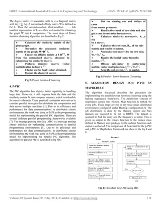 IJRET: International Journal of Research in Engineering and Technology eISSN: 2319-1163 | pISSN: 2321-7308
__________________________________________________________________________________________
Volume: 03 Special Issue: 07 | May-2014, Available @ http://www.ijret.org 115
The degree matrix D associated with A is a diagonal matrix
with dij = ∑j Aij: A normalized affinity matrix W is defined as
D-1A. Thus the second-smallest, third-smallest,. . . , kth
smallest eigenvectors of L are often well-suited for clustering
the graph W into k components. The main steps of Power
iteration clustering algorithm are described in Fig 2:
 Calculate the similarity matrix of the
given graph.
 Normalize the calculated similarity
matrix of the graph, W=D-1
A.
 Create the affinity matrix A € Rn*n
, W
from the normalized matrix, obtained by
calculating the similarity matrix.
 Perform iterative matrix vector
multiplication is done V t+1
 Cluster on the final vectors obtained.
 Output the clustered vector.
Fig 2: Power Iteration Clustering
4. P-PIC
The PIC algorithm has slightly better capability in handling
large data. However, it still requires both the data and the
similarity matrix fit into computer memory, which is infeasible
for massive datasets. These practical constraints motivate us to
consider parallel strategies that distribute the computation and
data across multiple machines [5]. Due to its efficiency and
performance for data communications in distributed cluster
environments, the work was done on MPI as the programming
model for implementing the parallel PIC algorithm. There are
several different parallel programming frameworks available
[7]. The message passing interface (MPI) is a message passing
library interface for performing communications in parallel
programming environments [5]. Due to its efficiency and
performance for data communications in distributed cluster
environments, the work was done on MPI as the programming
model for implementing the parallel PIC algorithm. The
algorithm for parallel PIC is described in fig 3[5]
 Get the starting and end indices of
cases
from master processor.
 Read in the chunk of case data and also
get a case broadcasted from master.
 Calculate similarity sub-matrix, Ai ,a
n/p
by n matrix.
 Calculate the row sum, Ri , of the sub-
matrix and send it to master.
 Normalize sub-matrix by the row sum,
Wi = Di
-1
Ai.
 Receive the initial vector from the
master, vt-1
.
 Obtain sub-vector by performing
matrix- vector multiplication, vi
t
= ɣ Wi vt-1
.
 Send the sub-vector, vi
t
, to master.
Fig 3: Parallel- Power Iteration Clustering
5. ALGORITHM DESIGN FOR P-PIC IN
MAPREDUCE
The algorithm discussed describes the procedure for
implementing the parallel power iteration clustering using the
hadoop mapreduce framework. The parallelism concept of
mapreduce comes into picture. Map function is forked for
every jobs. These maps are run in any node under distributed
environment configured under Hadoop configuration[5]. The
job distribution is done by the Hadoop system and files
datasets are required to be put in HDFS. The dataset is
scanned to find the entry and the frequency is noted. This is
given as output to the reduce function in the reduce class
defined in Hadoop core package. In the reducer function each
output is collected. The comparison of flowchart for the p-PIC
and p-PIC in MapReduce framework are show in the fig 4 and
6.
Fig 4: Flowchart for p-PIC using MPI
 