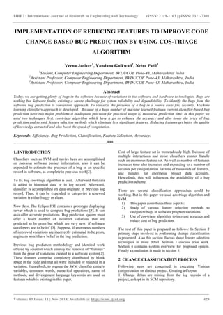 IJRET: International Journal of Research in Engineering and Technology eISSN: 2319-1163 | pISSN: 2321-7308
_______________________________________________________________________________________
Volume: 03 Issue: 11 | Nov-2014, Available @ http://www.ijret.org 429
IMPLEMENTATION OF REDUCING FEATURES TO IMPROVE CODE
CHANGE BASED BUG PREDICTION BY USING COS-TRIAGE
ALGORITHM
Veena Jadhav1
, Vandana Gaikwad2
, Netra Patil3
1
Student, Computer Engineering Department, BVDUCOE Pune-43, Maharashtra, India
2
Assistant Professor, Computer Engineering Department, BVDUCOE Pune-43, Maharashtra, India
3
Assistant Professor, Computer Engineering Department, BVDUCOE Pune-43, Maharashtra, India
Abstract
Today, we are getting plenty of bugs in the software because of variations in the software and hardware technologies. Bugs are
nothing but Software faults, existing a severe challenge for system reliability and dependability. To identify the bugs from the
software bug prediction is convenient approach. To visualize the presence of a bug in a source code file, recently, Machine
learning classifiers approach is developed. Because of a huge number of machine learned features current classifier-based bug
prediction have two major problems i) inadequate precision for practical usage ii) measured prediction time. In this paper we
used two techniques first, cos-triage algorithm which have a go to enhance the accuracy and also lower the price of bug
prediction and second, feature selection methods which eliminate less significant features. Reducing features get better the quality
of knowledge extracted and also boost the speed of computation.
Keywords: Efficiency, Bug Prediction, Classification, Feature Selection, Accuracy.
--------------------------------------------------------------------***----------------------------------------------------------------------
1. INTRODUCTION
Classifiers such as SVM and navies byes are accomplished
on previous software project information, also it can be
expended to estimate the presence of a bug in an specific
record in software, as complete in previous work[2].
To fix bug cos-triage algorithm is used. Afterward that data
is added in historical data or in log record. Afterward,
classifier is accomplished on data originate in previous log
record. Then, it can be expended to categorize a renewed
variation is either buggy or clean.
Now days, The Eclipse IDE contains a prototype displaying
server which is used to compute bug predictions [4]. It can
aslo offer accurate predictions. Bug prediction system must
offer a lesser number of incorrect variations that are
predicted to be pram but which are very new, if software
developers are to belief [3]. Suppose, if enormous numbers
of improved variations are incorrectly estimated to be pram,
engineers won’t have belief in the bug prediction.
Previous bug prediction methodology and identical work
offered by scientist which employ the removal of “features”
from the prior of variations created to a software system[2].
These features comprise completely distributed by blank
space in the code and that all were included or rejected in a
variation. Henceforth, to prepare the SVM classifier entirely
variables, comment words, numerical operatives, name of
methods, and development language keywords are used as
features which is existing in this paper.
Cost of large feature set is tremendously high. Because of
multiple interactions and noise classifiers cannot handle
such an enormous feature set. As well as number of features
increases time also increases and expanding to a number of
seconds per categorization for tens of thousands of features,
and minutes for enormous project data accounts.
Henceforth, this will influences the availability of a bug
prediction scheme.
There are several classification approaches could be
working. But in this paper we used cos-triage algorithm and
SVM.
1) This paper contributes three aspects:
2) Study of various feature selection methods to
categorize bugs in software program variations.
3) Use of cos-triage algorithm to increase accuracy and
reduce cost of bug prediction.
The rest of this paper is prepared as follows: In Section 2
primary steps involved in performing change classification
is presented. Also this section discuss about feature selection
techniques in more detail. Section 3 discuss prior work.
Section 4 contains system overview for proposed system.
Finally a conclusion is made in section 5.
2. CHANGE CLASSIFICATION PROCESS
Following steps are concerned in executing Various
categorization on distinct project. Creating a Corpus:
1) Change deltas are mining from the log records of a
project, as kept in its SCM repository.
 