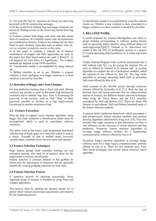 IJRET: International Journal of Research in Engineering and Technology eISSN: 2319-1163 | pISSN: 2321-7308
_______________________________________________________________________________________
Volume: 03 Issue: 11 | Nov-2014, Available @ http://www.ijret.org 430
2) For each file bug fix variations are known by observing
keywords in SCM variation log messages.
3) At the record level without bug and buggy variations are
known by finding reverse in the review log record from bug
resolve.
4) Features contain both buggy and clean and that mined
from all variations. In Complete source code all expressions
are considered as features. Features are nothing but the lines
fitted in each variation, meta-data such as author, time etc.
we can calculate complexity metrics at this stage.
5) In this paper to compute a reduced set of features
combination of wrapper and filter approaches are used. In
this paper four filter based rankers are used. i) Relief-F. ii)
Chi-Squared iii) Gain Ratio iv) Significance. The wrapper
methods are depends on the SVM classifiers.
6) Classification model is accomplished by using reduced
set.
7) Skilled classifier is set to use. Whether a original
variation is more analogous to a buggy variation or a clean
variation is proven by classifier.
2.1 Detection of Buggy and Clean Changes
For bug prediction training data is fixed and used. Mining
variation log records is used to determine bug introducing
variations and to identify bug fixes. First is Examining for
keywords in old revision such as “Set” “Bug” or other
keywords possible to develop in a bug repair.second,
Examining for another situations to bug.
2.2 Feature Extraction
With the help of support vector machine algorithm, using
buggy and clean variations a classification model must be
accomplished which is used to consolidate software
variations.
The entire word in the source code programme distributed
with the help of blank space or a semicolon which is used as
a article .Example of that is method name, keyword,
variable name, comment word, function name and operator.
2.3 Feature Selection Techniques
Huge feature groups need extended working out and
estimation periods, also need lot of memory these are the
requirement to execute classification.
Feature selection is common solution to this problem In
which only the subcategory of structures that are generally
suitable for creating grouping outcomes are truly used.
2.4 Feature Selection Process
A repetitive process of choosing increasingly fewer
important group of features is finished by using Filter and
wrapper approaches.
This process starts by splitting the primary feature set in
partial which reduces processing requirements and memory
for the remaining process.
A classification model is accomplished by using the reduced
feature set. Whether a new variation is more associated to a
buggy variation or a clean variation is decided by classifier.
3. RELATED WORK
A model proposed by scientist Khoshgoftaar and Allen to
group modules corresponding to software quality factors
such as upcoming defect intensity using different phases of
multi-regression[5][6][7]. Ostrand et al. discovered two
model i) The top 20% of problematic records in a project
[11] using upcoming defect predictors ii) A linear regression
model
Totally Ordered Program Units could be transformed into a
half ordered suite list, e.g. by giving the topmost N% of
units as offered by Ostrand et al. Hassan and A caching
algorithm to compute the set of fault-prone modules, called
the topmost-10 list offered by halt [9]. The bug cache
algorithm to envisage upcoming faults built on preceding
fault areas offered by Kim et al.
Fault sessions of the Mozilla project through numerous
releases offered by Gyimothy et al. [11]. With the help of
decision trees and neural networks that use object-oriented
metrics as features. Six different feature selection techniques
when using the Naive Bayes and the C4.5 classifier
considered by Hall and Holmes [12] .There are about 100
features in each dataset. Hall and Holmes launched many of
the feature selection methods.
A general defect prediction framework which encompass a
data pre-processor, feature selection methods, and machine
learning algorithms elaborated by Song et al. [14]. They also
consider that slight variations to data illustration can have a
vast influence on the outcomes of article selection and bug
prediction. Numerous feature selection algorithms to
envisage buggy software modules for a hugeheritage
communications software offered by Gao et al.
Numerous feature selection algorithms to envisage buggy
software units for a huge legacy communications software
offered by Gao et al. There are two methods used. First,
filter based techniques and second, subset selection search
algorithm.
 