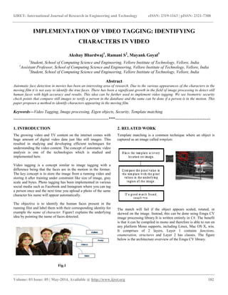 IJRET: International Journal of Research in Engineering and Technology eISSN: 2319-1163 | pISSN: 2321-7308
__________________________________________________________________________________________
Volume: 03 Issue: 05 | May-2014, Available @ http://www.ijret.org 182
IMPLEMENTATION OF VIDEO TAGGING: IDENTIFYING
CHARACTERS IN VIDEO
Akshay Bhardwaj1
, Ramani S2
, Mayank Goyal3
1
Student, School of Computing Science and Engineering, Vellore Institute of Technology, Vellore, India
2
Assistant Professor, School of Computing Science and Engineering, Vellore Institute of Technology, Vellore, India
3
Student, School of Computing Science and Engineering, Vellore Institute of Technology, Vellore, India
Abstract
Automatic face detection in movies has been an interesting area of research. Due to the various appearances of the characters in the
moving film it is not easy to identify the true faces. There has been a significant growth in the field of image processing to detect still
human faces with high accuracy and results. This idea can be further used to implement video tagging. We see biometric security
check points that compare still images to verify a person in the database and the same can be done if a person is in the motion. This
paper proposes a method to identify characters appearing in the moving film.
Keywords—Video Tagging, Image processing, Eigen objects, Security, Template matching
----------------------------------------------------------------------***----------------------------------------------------------------------
1. INTRODUCTION
The growing video and TV content on the internet comes with
huge amount of digital video data just like still images. This
resulted in studying and developing efficient techniques for
understanding the video content. The concept of automatic video
analysis is one of the technologies which is studied and
implemented here.
Video tagging is a concept similar to image tagging with a
difference being that the faces are in the motion in the former.
The key concept is to store the image from a running video and
storing it after training under constraint like size of image, gray
scale and bytes. Photo tagging has been implemented in various
social media such as Facebook and Instagram where you can tag
a person once and the next time you upload a photo of the same
character his name will appear automatically.
The objective is to identify the human faces present in the
running film and label them with their corresponding identity for
example the name of character. Figure1 explains the underlying
idea by pointing the name of faces detected.
Fig.1
2. RELATED WORK
Template matching is a common technique where an object is
captured as an image called template.
The match will fail if the object appears scaled, rotated, or
skewed on the image. Instead, this can be done using Emgu CV
image processing library.It is written entirely in C#. The benefit
is that it can be compiled in mono and therefore is able to run on
any platform Mono supports, including Linux, Mac OS X, win.
It comprises of 2 layers, Layer 1 contains functions,
enumeration, structures and Layer 2 has classes. The figure
below is the architecture overview of the Emgu CV library.
 