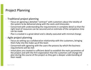 Project Planning

•   Traditional project planning
      − Focus on agreeing a detailed "contract" with customers about the totality of
        the system to be delivered along with the costs and timescales
      − Concerned with understanding the requirements in complete detail so that the
        right level of resources can be secured and an estimate of the completion time
        can be made
      − Plan is created in a great detail and is ideally executed with minimal change
•   Agile project planning
      − Focus on setting up a collaborative relationship with the customers, bringing
        them fully into the make-up of the team
      − Concerned with agreeing with the users the process by which the business
        requirements will be met
      − Initial plans are created in sufficient detail to establish the main parameters of
        the project and with the firm expectation that the customers will change the
        plan during the course of the project as they gain a deeper understanding of
        their needs


    August 16, 2010                                                                          69
 