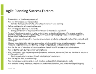 Agile Planning Success Factors

•   The contents of timeboxes are crucial
•   Plan for deliverables and not activities
      − Consider the key questions "who, when what, where, how" when planning
•   Define quality criteria for each deliverable
•   Plan for frequent delivery of products
      − Distinguish "delivery to the project" from "delivery to the end user population"
•   Focus of planning and control in agile projects is on sustaining a high rate of progress, agreeing
    priorities, keeping relationships healthy, learning as the project progresses, and allowing plans to
    evolve based on experience gained
•   Make project planning work by focusing on principles, products, and people rather than methods and
    techniques
•   Manage expectations by planning appropriate briefings and training on agile approach, addressing
    roles and responsibilities, and defining and agreeing products and acceptance criteria
•   Plan for the use of experienced mentors where there is insufficient experience in the team
•   Plan to do the work during normal working hours
•   Plan contingency only for prerequisites (software, hardware, setup, etc.) but not for time or resource
    on the project itself
      − Contingency in agile is managed through prioritisation of requirements
•   Plan for regular daily team meetings
•   Plan formal reviews at the end of each timebox and establish dates in diaries early
•   Plan early for testing interfaces, theoretical performance analysis, and performance prototyping

    August 16, 2010                                                                                          72
 