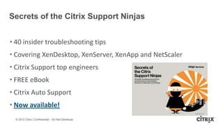 Secrets of the Citrix Support Ninjas


• 40 insider troubleshooting tips
• Covering XenDesktop, XenServer, XenApp and NetScaler
• Citrix Support top engineers
• FREE eBook
• Citrix Auto Support
• Now available!
  © 2012 Citrix | Confidential – Do Not Distribute
 