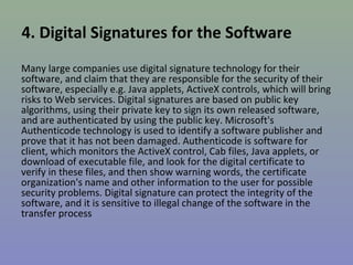 4. Digital Signatures for the Software 
Many large companies use digital signature technology for their 
software, and claim that they are responsible for the security of their 
software, especially e.g. Java applets, ActiveX controls, which will bring 
risks to Web services. Digital signatures are based on public key 
algorithms, using their private key to sign its own released software, 
and are authenticated by using the public key. Microsoft's 
Authenticode technology is used to identify a software publisher and 
prove that it has not been damaged. Authenticode is software for 
client, which monitors the ActiveX control, Cab files, Java applets, or 
download of executable file, and look for the digital certificate to 
verify in these files, and then show warning words, the certificate 
organization's name and other information to the user for possible 
security problems. Digital signature can protect the integrity of the 
software, and it is sensitive to illegal change of the software in the 
transfer process 
 