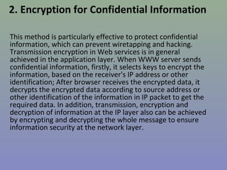 2. Encryption for Confidential Information 
This method is particularly effective to protect confidential 
information, which can prevent wiretapping and hacking. 
Transmission encryption in Web services is in general 
achieved in the application layer. When WWW server sends 
confidential information, firstly, it selects keys to encrypt the 
information, based on the receiver's IP address or other 
identification; After browser receives the encrypted data, it 
decrypts the encrypted data according to source address or 
other identification of the information in IP packet to get the 
required data. In addition, transmission, encryption and 
decryption of information at the IP layer also can be achieved 
by encrypting and decrypting the whole message to ensure 
information security at the network layer. 
 
