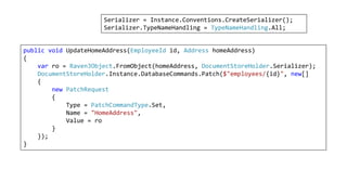 public void UpdateHomeAddress(EmployeeId id, Address homeAddress)
{
var ro = RavenJObject.FromObject(homeAddress, DocumentStoreHolder.Serializer);
DocumentStoreHolder.Instance.DatabaseCommands.Patch($"employees/{id}", new[]
{
new PatchRequest
{
Type = PatchCommandType.Set,
Name = "HomeAddress",
Value = ro
}
});
}
Serializer = Instance.Conventions.CreateSerializer();
Serializer.TypeNameHandling = TypeNameHandling.All;
 