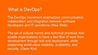 What is DevOps?
The DevOps movement emphasizes communication,
collaboration and integration between software
developers and IT operations (New Relic)
The set of cultural norms and technical practices that
enable organizations to have a fast flow of work from
development through test and deployment, while
preserving world-class reliability, availability, and
security. (Gene Kim)
 