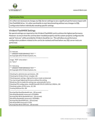 Optimization Note
It is often not necessary to change any SQL Server settings to see a significant performance impact with
the FlashMAX drive. It is often worthwhile to start benchmarking without any changes to SQL
configuration before individually tweaking specific settings.

Virident FlashMAX Settings
No special settings are required on the Virident FlashMAX card to achieve the highest performance.
However, to ensure that the card has been installed properly and the system properly configured, the
special “test.exe” utility provided by Virident should be run. This will allow any performance
configuration problems related to the card to be isolated and fixed before any SQL server tests are
performed.
Command Example
C:>test.exe
*** VIRIDENT PERFORMANCE TEST ***
(C) Copyright 2012 Virident Systems, Inc.
--------------------------------------------------------------------------Usage: TEST <drive letter>
ex: "test e"
C:>test.exe g
*** VIRIDENT PERFORMANCE TEST ***
(C) Copyright 2012 Virident Systems, Inc.
--------------------------------------------------------------------------Checking for administrator permissions...OK
Checking the Virident Driver is loaded...OK
Checking power settings...High performance mode not detected.
You may not get highest performance without this setting.
Would you like to enable this setting now, automatically? (y/n) y
Checking CPU configuration...Intel(R) Xeon(R) CPU E5-2690 0 @ 2.90GHz...OK
Checking number of CPU cores...32...OK
Creating 4GB test file...OK
--------------------------------------------------------------------------Running Max Read Bandwidth test... (20 seconds)
Max Read Bandwidth measured is 2554MB/s
Running Max Write Bandwidth test... (20 seconds)
Max Write Bandwidth measured is 1023MB/s
Running Max Read IOPS test... (20 seconds)
Max Read IOPS measured is 315K
Running Max Write IOPS test... (20 seconds)

Page 4

2012, Virident Systems, Inc. All Rights Reserved.

 