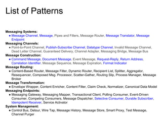 List of Patterns
Messaging Systems:
● Message Channel, Message, Pipes and Filters, Message Router, Message Translator, Message
Endpoint
Messaging Channels:
● Point-to-Point Channel, Publish-Subscribe Channel, Datatype Channel, Invalid Message Channel,
Dead Letter Channel, Guaranteed Delivery, Channel Adapter, Messaging Bridge, Message Bus
Message Construction:
● Command Message, Document Message, Event Message, Request-Reply, Return Address,
Correlation Identifier, Message Sequence, Message Expiration, Format Indicator
Message Routing:
● Content-Based Router, Message Filter, Dynamic Router, Recipient List, Splitter, Aggregator,
Resequencer, Composed Msg. Processor, Scatter-Gather, Routing Slip, Process Manager, Message
Broker
Message Transformation:
● Envelope Wrapper, Content Enricher, Content Filter, Claim Check, Normalizer, Canonical Data Model
Messaging Endpoints:
● Messaging Gateway, Messaging Mapper, Transactional Client, Polling Consumer, Event-Driven
Consumer, Competing Consumers, Message Dispatcher, Selective Consumer, Durable Subscriber,
Idempotent Receiver, Service Activator
System Management:
● Control Bus, Detour, Wire Tap, Message History, Message Store, Smart Proxy, Test Message,
Channel Purger

 