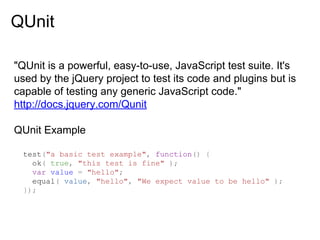 QUnit
"QUnit is a powerful, easy-to-use, JavaScript test suite. It's
used by the jQuery project to test its code and plugins but is
capable of testing any generic JavaScript code."
http://docs.jquery.com/Qunit
QUnit Example
test("a basic test example", function() {
ok( true, "this test is fine" );
var value = "hello";
equal( value, "hello", "We expect value to be hello" );
});

 