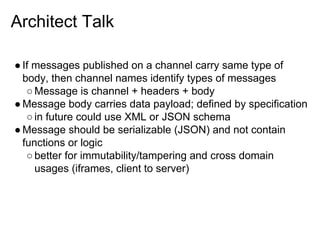 Architect Talk
● If messages published on a channel carry same type of
body, then channel names identify types of messages
○ Message is channel + headers + body
● Message body carries data payload; defined by specification
○ in future could use XML or JSON schema
● Message should be serializable (JSON) and not contain
functions or logic
○ better for immutability/tampering and cross domain
usages (iframes, client to server)

 