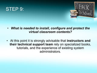 STEP 9: What is needed to install, configure and protect the virtual classroom contents? At this point it is strongly advisable that  instructors and their technical support team  rely on specialized books, tutorials, and the experience of existing system administrators. 
