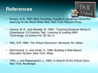 References Brooks, D.W. 1997. Web-Teaching: A guide to designing interactive teaching for the World Wide Web.  New York: Plenum Press. Hamza, M. K., and Alhalabi, B. 1999. ' Touching Students' Minds In Cyberspace: 10 Creative Tips',  Learning & Leading With Technology,  (in press)-Vol. 26, No. 6. Hiltz, S.R. 1994.  The Virtual Classroom . Norwood, NJ: Ablex. McCormack, C. and Jones, D. 1998.  Building a Web-Based Education System . New York: Wiley. Tiffin, J. and Rajasingham, L. 1995.  In Search Of the Virtual Class . New York: Routledge.  