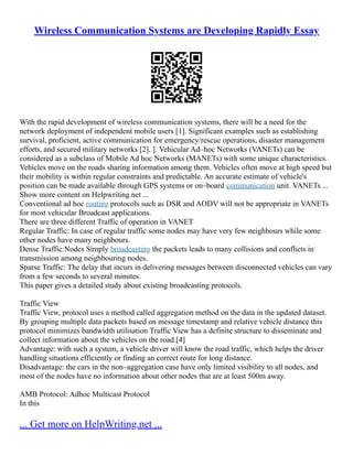 Wireless Communication Systems are Developing Rapidly Essay
With the rapid development of wireless communication systems, there will be a need for the
network deployment of independent mobile users [1]. Significant examples such as establishing
survival, proficient, active communication for emergency/rescue operations, disaster management
efforts, and secured military networks [2]. ]. Vehicular Ad–hoc Networks (VANETs) can be
considered as a subclass of Mobile Ad hoc Networks (MANETs) with some unique characteristics.
Vehicles move on the roads sharing information among them. Vehicles often move at high speed but
their mobility is within regular constraints and predictable. An accurate estimate of vehicle's
position can be made available through GPS systems or on–board communication unit. VANETs ...
Show more content on Helpwriting.net ...
Conventional ad hoc routing protocols such as DSR and AODV will not be appropriate in VANETs
for most vehicular Broadcast applications.
There are three different Traffic of operation in VANET
Regular Traffic: In case of regular traffic some nodes may have very few neighbours while some
other nodes have many neighbours.
Dense Traffic:Nodes Simply broadcasting the packets leads to many collisions and conflicts in
transmission among neighbouring nodes.
Sparse Traffic: The delay that incurs in delivering messages between disconnected vehicles can vary
from a few seconds to several minutes.
This paper gives a detailed study about existing broadcasting protocols.
Traffic View
Traffic View, protocol uses a method called aggregation method on the data in the updated dataset.
By grouping multiple data packets based on message timestamp and relative vehicle distance this
protocol minimizes bandwidth utilisation Traffic View has a definite structure to disseminate and
collect information about the vehicles on the road.[4]
Advantage: with such a system, a vehicle driver will know the road traffic, which helps the driver
handling situations efficiently or finding an correct route for long distance.
Disadvantage: the cars in the non–aggregation case have only limited visibility to all nodes, and
most of the nodes have no information about other nodes that are at least 500m away.
AMB Protocol: Adhoc Multicast Protocol
In this
... Get more on HelpWriting.net ...
 
