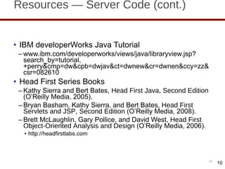 Resources — Server Code (cont.) IBM developerWorks Java Tutorial www.ibm.com/developerworks/views/java/libraryview.jsp?search_by=tutorial,+perry&cmp=dw&cpb=dwjav&ct=dwnew&cr=dwnen&ccy=zz&csr=082610 Head First Series Books Kathy Sierra and Bert Bates,  Head First Java, Second Edition  (O ’Reilly Media, 2005). Bryan Basham, Kathy Sierra, and Bert Bates,  Head First Servlets and JSP, Second Edition  (O ’Reilly Media, 2008). Brett McLaughlin, Gary Pollice, and David West,  Head First Object-Oriented Analysis and Design  (O ’Reilly Media, 2006). http://headfirstlabs.com 10 