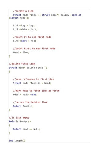 //create a link
Struct node *link = (struct node*) mallow (size of
(struct node));
Link->key = key;
Link->data = data;
//point it to old first node
Link->next = head;
//point first to new first node
Head = link;
}
//delete first item
Struct node* delete First ()
{
//save reference to first link
Struct node *Templin = head;
//mark next to first link as first
Head = head->next;
//return the deleted link
Return Templin;
}
//is list empty
Bolo is Empty ()
{
Return head == NULL;
}
int length()
 