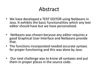 Abstract 
• We have developed a TEXT EDITOR using Netbeans in 
Java. It exhibits the basic functionalities which any text 
editor should have but we have personalized. 
• Netbeans was chosen because any editor requires a 
good Graphical User Interface and Netbeans provide 
that. 
• The functions incorporated needed accurate syntaxs 
for proper functioning and this was done by Java. 
• Our next challenge was to know all syntaxes and put 
them in proper places in the source code. 
 