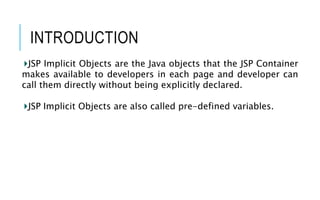 INTRODUCTION
JSP Implicit Objects are the Java objects that the JSP Container
makes available to developers in each page and developer can
call them directly without being explicitly declared.
JSP Implicit Objects are also called pre-defined variables.
 