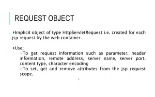 REQUEST OBJECT
Implicit object of type HttpServletRequest i.e. created for each
jsp request by the web container.
Use:
To get request information such as parameter, header
information, remote address, server name, server port,
content type, character encoding
To set, get and remove attributes from the jsp request
scope.
 
