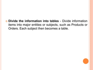    Divide the information into tables - Divide information
    items into major entities or subjects, such as Products or
    Orders. Each subject then becomes a table.
 