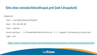 Site alias console/sites/drupal.yml (ssh | drupalvm)
drupalvm:
root: /var/www/drupalvm/drupal
host: 192.168.88.88
user: vagrant
extra-options: '-o PasswordAuthentication=no -i ~/.vagrant.d/insecure_private_key'
type: ssh
● https://docs.drupalconsole.com/en/alias/connecting-to-a-virtual-environment.html
 