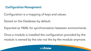 Configuration Management
Configuration is a mapping of keys and values.
Stored on the Database by default.
Exported as YAML for synchronization between environments.
Once a module is installed the configuration provided by the
module is owned by the site not the by the module anymore.
 