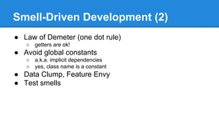 Smell-Driven Development (2)
● Law of Demeter (one dot rule)
○ getters are ok!
● Avoid global constants
○ a.k.a. implicit dependencies
○ yes, class name is a constant
● Data Clump, Feature Envy
● Test smells
 