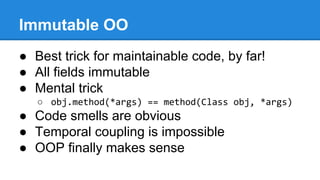 Immutable OO
● Best trick for maintainable code, by far!
● All fields immutable
● Mental trick
○ obj.method(*args) == method(Class obj, *args)
● Code smells are obvious
● Temporal coupling is impossible
● OOP finally makes sense
 