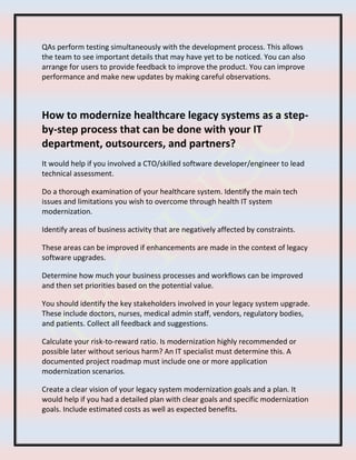 QAs perform testing simultaneously with the development process. This allows
the team to see important details that may have yet to be noticed. You can also
arrange for users to provide feedback to improve the product. You can improve
performance and make new updates by making careful observations.
How to modernize healthcare legacy systems as a step-
by-step process that can be done with your IT
department, outsourcers, and partners?
It would help if you involved a CTO/skilled software developer/engineer to lead
technical assessment.
Do a thorough examination of your healthcare system. Identify the main tech
issues and limitations you wish to overcome through health IT system
modernization.
Identify areas of business activity that are negatively affected by constraints.
These areas can be improved if enhancements are made in the context of legacy
software upgrades.
Determine how much your business processes and workflows can be improved
and then set priorities based on the potential value.
You should identify the key stakeholders involved in your legacy system upgrade.
These include doctors, nurses, medical admin staff, vendors, regulatory bodies,
and patients. Collect all feedback and suggestions.
Calculate your risk-to-reward ratio. Is modernization highly recommended or
possible later without serious harm? An IT specialist must determine this. A
documented project roadmap must include one or more application
modernization scenarios.
Create a clear vision of your legacy system modernization goals and a plan. It
would help if you had a detailed plan with clear goals and specific modernization
goals. Include estimated costs as well as expected benefits.
 