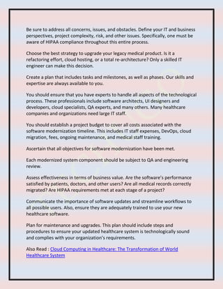 Be sure to address all concerns, issues, and obstacles. Define your IT and business
perspectives, project complexity, risk, and other issues. Specifically, one must be
aware of HIPAA compliance throughout this entire process.
Choose the best strategy to upgrade your legacy medical product. Is it a
refactoring effort, cloud hosting, or a total re-architecture? Only a skilled IT
engineer can make this decision.
Create a plan that includes tasks and milestones, as well as phases. Our skills and
expertise are always available to you.
You should ensure that you have experts to handle all aspects of the technological
process. These professionals include software architects, UI designers and
developers, cloud specialists, QA experts, and many others. Many healthcare
companies and organizations need large IT staff.
You should establish a project budget to cover all costs associated with the
software modernization timeline. This includes IT staff expenses, DevOps, cloud
migration, fees, ongoing maintenance, and medical staff training.
Ascertain that all objectives for software modernization have been met.
Each modernized system component should be subject to QA and engineering
review.
Assess effectiveness in terms of business value. Are the software’s performance
satisfied by patients, doctors, and other users? Are all medical records correctly
migrated? Are HIPAA requirements met at each stage of a project?
Communicate the importance of software updates and streamline workflows to
all possible users. Also, ensure they are adequately trained to use your new
healthcare software.
Plan for maintenance and upgrades. This plan should include steps and
procedures to ensure your updated healthcare system is technologically sound
and complies with your organization’s requirements.
Also Read : Cloud Computing in Healthcare: The Transformation of World
Healthcare System
 