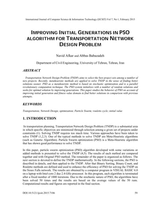 International Journal of Computer Science & Information Technology (IJCSIT) Vol 7, No 1, February 2015
DOI:10.5121/ijcsit.2015.7106 59
IMPROVING INITIAL GENERATIONS IN PSO
ALGORITHM FOR TRANSPORTATION NETWORK
DESIGN PROBLEM
Navid Afkar and Abbas Babazadeh
Department of Civil Engineering, University of Tehran, Tehran, Iran
ABSTRACT
Transportation Network Design Problem (TNDP) aims to select the best project sets among a number of
new projects. Recently, metaheuristic methods are applied to solve TNDP in the sense of finding better
solutions sooner. PSO as a metaheuristic method is based on stochastic optimization and is a parallel
revolutionary computation technique. The PSO system initializes with a number of random solutions and
seeks for optimal solution by improving generations. This paper studies the behavior of PSO on account of
improving initial generation and fitness value domain to find better solutions in comparison with previous
attempts.
KEYWORDS
Transportation; Network Design; optimization; Particle Swarm; roulette cycle; initial value
1. INTRODUCTION
In transportation planning, Transportation Network Design Problem (TNDP) is a substantial area
in which specific objectives are minimized through selection among a given set of projects under
constraints (1). Solving TNDP requires too much time. Various approaches have been taken to
solve TNDP (1,2,3). One of the typical methods to solve TNDP are Meta-Heuristic algorithms
(such as Genetic Algorithm). Particle Swarm optimization (PSO) is a Meta-Heuristic algorithm
that has shown good performance to solve TNDP.
In this paper, particle swarm optimization (PSO) algorithm developed with some variations or
added methods is presented to solve the TNDP (4,5). The results of each method are compared
together and with Original PSO method. The remainder of the paper is organized as follows. The
next section is devoted to define the TNDP mathematically. In the following sections, the PSO is
described in details, and then applied to the TNDP. After that Binary Sorting, Binary Count, and
Roulette methods are defined and used to enhance the efficiency of PSO for solving the TNDP on
the Sioux Falls network. The results are obtained by a computer program in VISUAL BASIC 6.0
on a laptop with Intel core 2 due 2.4 GHz processor. In this program, each algorithm is terminated
after a fixed number of 1000 iterations. Due to the stochastic nature of PSO, the algorithms have
been solved 50 times and the results are based on the average values of the 50 runs.
Computational results and figures are reported in the final section.
 