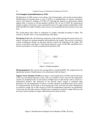 44 Computer Science & Information Technology (CS & IT)
3.4. Examples of parallelization in ANNs
Parallelization of ANN consists in two phases: first learning phase, and second execution phase.
Parallelization for learning phase in case of SVM is in parallelization of matrixes operations,
what is well defined in webpage of CUDA [37] although this depends on optimization method
applied what is focused on solving quadratic problem [38]. In case of SNN, the mathematical
calculus in phase of learning is more sequential because of its approximation method.But in both
SVM and SNN all weight of hidden layers neurons can be parallelized and calculated at the same
time.
The second phase refers about to evaluations of weights calculated according to inputs. The
sections A, B and C show a way of parallelizing of this phase.
Preceptron.Graphically, the following components of the model represent the actual activity of a
neuron. All inputs are summed altogether and modified by the weights. This activity is referred as
a linear combination. Finally, an activation function controls the amplitude of the output. This
process is described in the figure 2. Each thread represents a layer. In the GPU, parallelism for a
neuron of perceptron is focused on mathematical operations [38]
Figure 2. Simple perceptron.
Backpropagation.In this case has the samealgorithm in weight thatSNN. The weight needs to be
adjusted per iteration. Parallelization in two dimensionsis like the figure 3.
Support Vector Machines (SVM).In the figure 3, the parallelization of SVM could be observed,
in this case each thread represents a layer with n or k number of rows, however the mathematics
calculus are parallelized into of each neuron of hidden layer in other kernel, what is solved as a
optimization problem. The dimension of the Hessian matrix isequal to numberof input
parameters. So, the multiplication of matrix is another operation to parallelize that can be solved
in a separated kernel. In the figure 3, the y0 neuron gets at the same time all values multiplied per
its respective weight, the in other kernel in CUDA the mathematical operations are parallelized.
At the same time the other neurons of hidden layer computing its respective output. However, the
next layer cannot calculate its output without the previous layer has done.
Figure 3. Parallelization of Support Vector Machine (SVM), 2D Array.
 