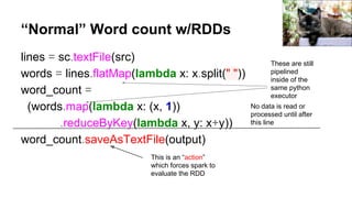 “Normal” Word count w/RDDs
lines = sc.textFile(src)
words = lines.flatMap(lambda x: x.split(" "))
word_count =
(words.map(lambda x: (x, 1))
.reduceByKey(lambda x, y: x+y))
word_count.saveAsTextFile(output)
No data is read or
processed until after
this line
This is an “action”
which forces spark to
evaluate the RDD
These are still
pipelined
inside of the
same python
executor
Trish Hamme
 